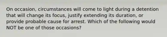 On occasion, circumstances will come to light during a detention that will change its focus, justify extending its duration, or provide probable cause for arrest. Which of the following would NOT be one of those occasions?