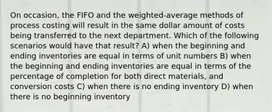 On occasion, the FIFO and the weighted-average methods of process costing will result in the same dollar amount of costs being transferred to the next department. Which of the following scenarios would have that result? A) when the beginning and ending inventories are equal in terms of unit numbers B) when the beginning and ending inventories are equal in terms of the percentage of completion for both direct materials, and conversion costs C) when there is no ending inventory D) when there is no beginning inventory