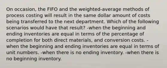 On occasion, the FIFO and the weighted-average methods of process costing will result in the same dollar amount of costs being transferred to the next department. Which of the following scenarios would have that result? -when the beginning and ending inventories are equal in terms of the percentage of completion for both direct materials, and conversion costs. -when the beginning and ending inventories are equal in terms of unit numbers. -when there is no ending inventory. -when there is no beginning inventory.