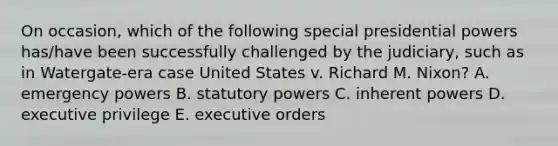 On occasion, which of the following special presidential powers has/have been successfully challenged by the judiciary, such as in Watergate-era case United States v. Richard M. Nixon? A. emergency powers B. statutory powers C. inherent powers D. executive privilege E. executive orders