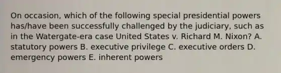 On occasion, which of the following special presidential powers has/have been successfully challenged by the judiciary, such as in the Watergate-era case United States v. Richard M. Nixon? A. statutory powers B. executive privilege C. executive orders D. emergency powers E. inherent powers