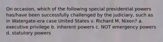 On occasion, which of the following special presidential powers has/have been successfully challenged by the judiciary, such as in Watergate-era case United States v. Richard M. Nixon? a. executive privilege b. inherent powers c. NOT emergency powers d. statutory powers