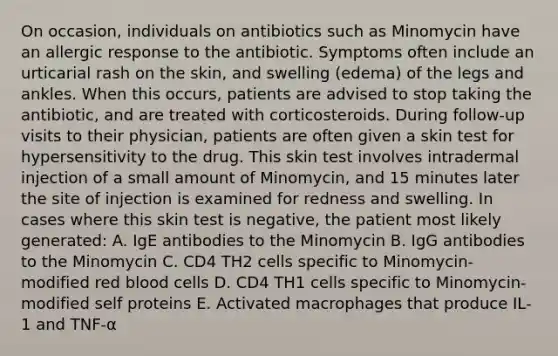 On occasion, individuals on antibiotics such as Minomycin have an allergic response to the antibiotic. Symptoms often include an urticarial rash on the skin, and swelling (edema) of the legs and ankles. When this occurs, patients are advised to stop taking the antibiotic, and are treated with corticosteroids. During follow-up visits to their physician, patients are often given a skin test for hypersensitivity to the drug. This skin test involves intradermal injection of a small amount of Minomycin, and 15 minutes later the site of injection is examined for redness and swelling. In cases where this skin test is negative, the patient most likely generated: A. IgE antibodies to the Minomycin B. IgG antibodies to the Minomycin C. CD4 TH2 cells specific to Minomycin-modified red blood cells D. CD4 TH1 cells specific to Minomycin-modified self proteins E. Activated macrophages that produce IL-1 and TNF-α