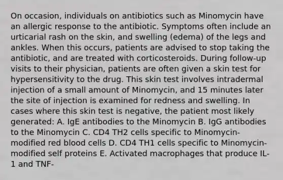 On occasion, individuals on antibiotics such as Minomycin have an allergic response to the antibiotic. Symptoms often include an urticarial rash on the skin, and swelling (edema) of the legs and ankles. When this occurs, patients are advised to stop taking the antibiotic, and are treated with corticosteroids. During follow-up visits to their physician, patients are often given a skin test for hypersensitivity to the drug. This skin test involves intradermal injection of a small amount of Minomycin, and 15 minutes later the site of injection is examined for redness and swelling. In cases where this skin test is negative, the patient most likely generated: A. IgE antibodies to the Minomycin B. IgG antibodies to the Minomycin C. CD4 TH2 cells specific to Minomycin-modified red blood cells D. CD4 TH1 cells specific to Minomycin-modified self proteins E. Activated macrophages that produce IL-1 and TNF-