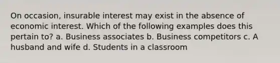 On occasion, insurable interest may exist in the absence of economic interest. Which of the following examples does this pertain to? a. Business associates b. Business competitors c. A husband and wife d. Students in a classroom