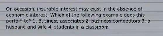 On occasion, insurable interest may exist in the absence of economic interest. Which of the following example does this pertain to? 1. Business associates 2. business competitors 3. a husband and wife 4. students in a classroom