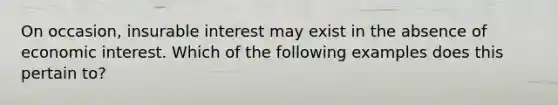 On occasion, insurable interest may exist in the absence of economic interest. Which of the following examples does this pertain to?