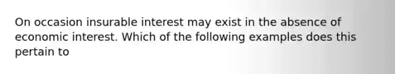 On occasion insurable interest may exist in the absence of economic interest. Which of the following examples does this pertain to