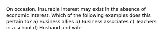 On occasion, insurable interest may exist in the absence of economic interest. Which of the following examples does this pertain to? a) Business allies b) Business associates c) Teachers in a school d) Husband and wife