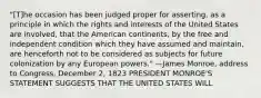 "[T]he occasion has been judged proper for asserting, as a principle in which the rights and interests of the United States are involved, that the American continents, by the free and independent condition which they have assumed and maintain, are henceforth not to be considered as subjects for future colonization by any European powers." —James Monroe, address to Congress, December 2, 1823 PRESIDENT MONROE'S STATEMENT SUGGESTS THAT THE UNITED STATES WILL