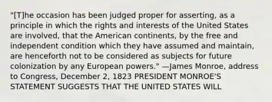 "[T]he occasion has been judged proper for asserting, as a principle in which the rights and interests of the United States are involved, that the American continents, by the free and independent condition which they have assumed and maintain, are henceforth not to be considered as subjects for future colonization by any European powers." —James Monroe, address to Congress, December 2, 1823 PRESIDENT MONROE'S STATEMENT SUGGESTS THAT THE UNITED STATES WILL