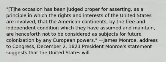 "[T]he occasion has been judged proper for asserting, as a principle in which the rights and interests of the United States are involved, that the American continents, by the free and independent condition which they have assumed and maintain, are henceforth not to be considered as subjects for future colonization by any European powers." —James Monroe, address to Congress, December 2, 1823 President Monroe's statement suggests that the United States will