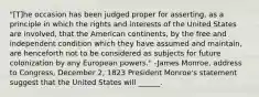 "[T]he occasion has been judged proper for asserting, as a principle in which the rights and interests of the United States are involved, that the American continents, by the free and independent condition which they have assumed and maintain, are henceforth not to be considered as subjects for future colonization by any European powers." -James Monroe, address to Congress, December 2, 1823 President Monroe's statement suggest that the United States will ______.