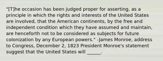 "[T]he occasion has been judged proper for asserting, as a principle in which the rights and interests of the United States are involved, that the American continents, by the free and independent condition which they have assumed and maintain, are henceforth not to be considered as subjects for future colonization by any European powers." -James Monroe, address to Congress, December 2, 1823 President Monroe's statement suggest that the United States will ______.