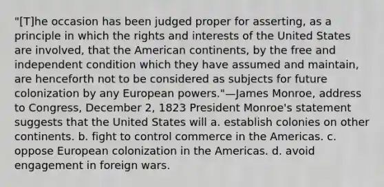 "[T]he occasion has been judged proper for asserting, as a principle in which the rights and interests of the United States are involved, that the American continents, by the free and independent condition which they have assumed and maintain, are henceforth not to be considered as subjects for future colonization by any European powers."—James Monroe, address to Congress, December 2, 1823 President Monroe's statement suggests that the United States will a. establish colonies on other continents. b. fight to control commerce in the Americas. c. oppose European colonization in the Americas. d. avoid engagement in foreign wars.