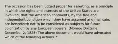 The occasion has been judged proper for asserting, as a principle in which the rights and interests of the United States are involved, that the American continents, by the free and independent condition which they have assumed and maintain, are henceforth not to be considered as subjects for future colonization by any European powers. (Monroe Doctrine; December 2, 1823) The above document would have advocated which of the following actions. *