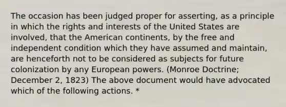 The occasion has been judged proper for asserting, as a principle in which the rights and interests of the United States are involved, that the American continents, by the free and independent condition which they have assumed and maintain, are henceforth not to be considered as subjects for future colonization by any European powers. (Monroe Doctrine; December 2, 1823) The above document would have advocated which of the following actions. *