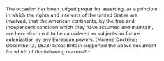 The occasion has been judged proper for asserting, as a principle in which the rights and interests of the United States are involved, that the American continents, by the free and independent condition which they have assumed and maintain, are henceforth not to be considered as subjects for future colonization by any European powers. (Monroe Doctrine; December 2, 1823) Great Britain supported the above document for which of the following reasons? *