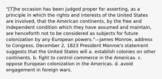 "[T]he occasion has been judged proper for asserting, as a principle in which the rights and interests of the United States are involved, that the American continents, by the free and independent condition which they have assumed and maintain, are henceforth not to be considered as subjects for future colonization by any European powers."—James Monroe, address to Congress, December 2, 1823 President Monroe's statement suggests that the United States will a. establish colonies on other continents. b. fight to control commerce in the Americas. c. oppose European colonization in the Americas. d. avoid engagement in foreign wars.