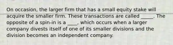 On occasion, the larger firm that has a small equity stake will acquire the smaller firm. These transactions are called _____. The opposite of a spin-in is a ____, which occurs when a larger company divests itself of one of its smaller divisions and the division becomes an independent company.