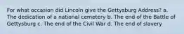 For what occasion did Lincoln give the Gettysburg Address? a. The dedication of a national cemetery b. The end of the Battle of Gettysburg c. The end of the Civil War d. The end of slavery