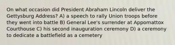 On what occasion did President Abraham Lincoln deliver the Gettysburg Address? A) a speech to rally Union troops before they went into battle B) General Lee's surrender at Appomattox Courthouse C) his second inauguration ceremony D) a ceremony to dedicate a battlefield as a cemetery