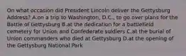 On what occasion did President Lincoln deliver the Gettysburg Address? A.on a trip to Washington, D.C., to go over plans for the Battle of Gettysburg B.at the dedication for a battlefield cemetery for Union and Confederate soldiers C.at the burial of Union commanders who died at Gettysburg D.at the opening of the Gettysburg National Park