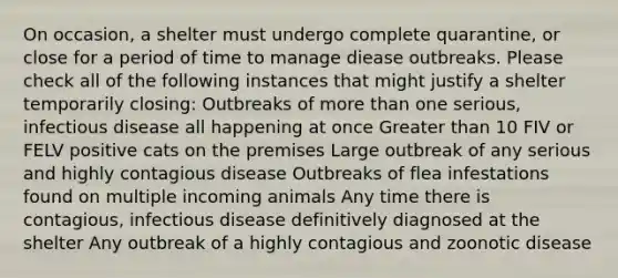 On occasion, a shelter must undergo complete quarantine, or close for a period of time to manage diease outbreaks. Please check all of the following instances that might justify a shelter temporarily closing: Outbreaks of more than one serious, infectious disease all happening at once Greater than 10 FIV or FELV positive cats on the premises Large outbreak of any serious and highly contagious disease Outbreaks of flea infestations found on multiple incoming animals Any time there is contagious, infectious disease definitively diagnosed at the shelter Any outbreak of a highly contagious and zoonotic disease