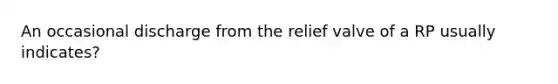 An occasional discharge from the relief valve of a RP usually indicates?