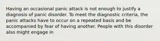 Having an occasional panic attack is not enough to justify a diagnosis of panic disorder. To meet the diagnostic criteria, the panic attacks have to occur on a repeated basis and be accompanied by fear of having another. People with this disorder also might engage in