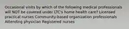 Occasional visits by which of the following medical professionals will NOT be covered under LTC's home health care? Licensed practical nurses Community-based organization professionals Attending physician Registered nurses