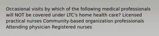 Occasional visits by which of the following medical professionals will NOT be covered under LTC's home health care? Licensed practical nurses Community-based organization professionals Attending physician Registered nurses