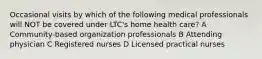 Occasional visits by which of the following medical professionals will NOT be covered under LTC's home health care? A Community-based organization professionals B Attending physician C Registered nurses D Licensed practical nurses