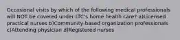 Occasional visits by which of the following medical professionals will NOT be covered under LTC's home health care? a)Licensed practical nurses b)Community-based organization professionals c)Attending physician d)Registered nurses