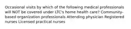 Occasional visits by which of the following medical professionals will NOT be covered under LTC's home health care? Community-based organization professionals Attending physician Registered nurses Licensed practical nurses