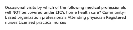 Occasional visits by which of the following medical professionals will NOT be covered under LTC's home health care? Community-based organization professionals Attending physician Registered nurses Licensed practical nurses