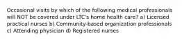 Occasional visits by which of the following medical professionals will NOT be covered under LTC's home health care? a) Licensed practical nurses b) Community-based organization professionals c) Attending physician d) Registered nurses