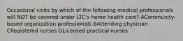 Occasional visits by which of the following medical professionals will NOT be covered under LTC's home health care? ACommunity-based organization professionals BAttending physician CRegistered nurses DLicensed practical nurses