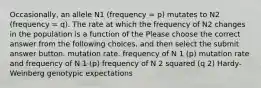 Occasionally, an allele N1 (frequency = p) mutates to N2 (frequency = q). The rate at which the frequency of N2 changes in the population is a function of the Please choose the correct answer from the following choices, and then select the submit answer button. mutation rate. frequency of N 1 (p) mutation rate and frequency of N 1 (p) frequency of N 2 squared (q 2) Hardy-Weinberg genotypic expectations