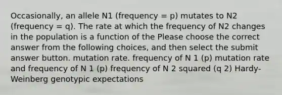 Occasionally, an allele N1 (frequency = p) mutates to N2 (frequency = q). The rate at which the frequency of N2 changes in the population is a function of the Please choose the correct answer from the following choices, and then select the submit answer button. mutation rate. frequency of N 1 (p) mutation rate and frequency of N 1 (p) frequency of N 2 squared (q 2) Hardy-Weinberg genotypic expectations