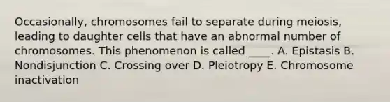 Occasionally, chromosomes fail to separate during meiosis, leading to daughter cells that have an abnormal number of chromosomes. This phenomenon is called ____. A. Epistasis B. Nondisjunction C. Crossing over D. Pleiotropy E. Chromosome inactivation