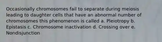 Occasionally chromosomes fail to separate during meiosis leading to daughter cells that have an abnormal number of chromosomes this phenomenon is called a. Pleiotropy b. Epistasis c. Chromosome inactivation d. Crossing over e. Nondisjunction