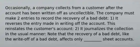 Occasionally, a company collects from a customer after the account has been written off as uncollectible. The company must make 2 entries to record the recovery of a bad debt: 1) It reverses the entry made in writing off the account. This reinstates the customer's account: 2) It journalizes the collection in the usual manner: Note that the recovery of a bad debt, like the write-off of a bad debt, affects only _________ sheet accounts.