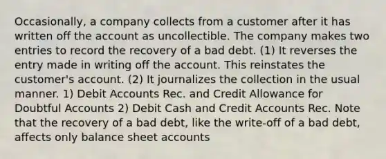 Occasionally, a company collects from a customer after it has written off the account as uncollectible. The company makes two entries to record the recovery of a bad debt. (1) It reverses the entry made in writing off the account. This reinstates the customer's account. (2) It journalizes the collection in the usual manner. 1) Debit Accounts Rec. and Credit Allowance for Doubtful Accounts 2) Debit Cash and Credit Accounts Rec. Note that the recovery of a bad debt, like the write-off of a bad debt, affects only balance sheet accounts