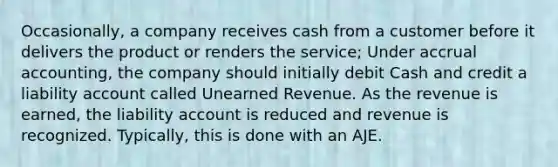 Occasionally, a company receives cash from a customer before it delivers the product or renders the service; Under accrual accounting, the company should initially debit Cash and credit a liability account called Unearned Revenue. As the revenue is earned, the liability account is reduced and revenue is recognized. Typically, this is done with an AJE.