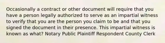 Occasionally a contract or other document will require that you have a person legally authorized to serve as an impartial witness to verify that you are the person you claim to be and that you signed the document in their presence. This impartial witness is known as what? Notary Public Plaintiff Respondent County Clerk