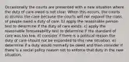 Occasionally the courts are presented with a new situation where the duty of care owed is not clear. When this occurs, the courts a) dismiss the case because the courts will not expand the class of people owed a duty of care. b) apply the reasonable person test to determine if the duty of care exists. c) apply the reasonable foreseeability test to determine if the standard of care was too low. d) consider if there is a political reason the duty of care should not be expanded to this new situation. e) determine if a duty would normally be owed and then consider if there is a social policy reason not to enforce that duty in the new situation.