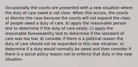 Occasionally the courts are presented with a new situation where the duty of care owed is not clear. When this occurs, the courts a) dismiss the case because the courts will not expand the class of people owed a duty of care. b) apply the reasonable person test to determine if the duty of care exists. c) apply the reasonable foreseeability test to determine if the standard of care was too low. d) consider if there is a political reason the duty of care should not be expanded to this new situation. e) determine if a duty would normally be owed and then consider if there is a social policy reason not to enforce that duty in the new situation.