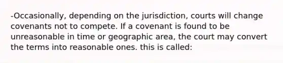 -Occasionally, depending on the jurisdiction, courts will change covenants not to compete. If a covenant is found to be unreasonable in time or geographic area, the court may convert the terms into reasonable ones. this is called: