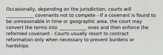 Occasionally, depending on the jurisdiction, courts will ____________ covenants not to compete - If a covenant is found to be unreasonable in time or geographic area, the court may convert the terms into ____________ ones and then enforce the reformed covenant - Courts usually resort to contract reformation only when necessary to prevent burdens or hardships